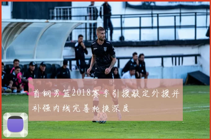 首钢男篮2018赛季引援敲定外援并补强内线完善轮换深度