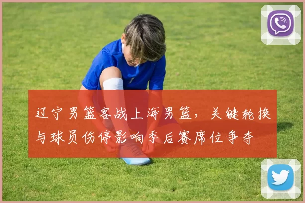 辽宁男篮客战上海男篮，关键轮换与球员伤停影响季后赛席位争夺