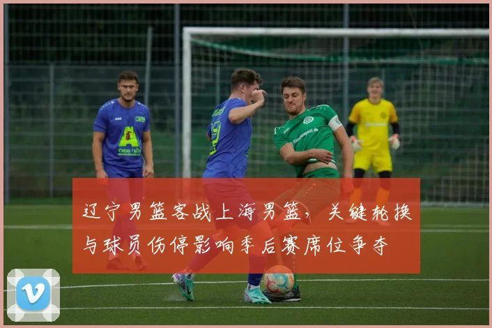 辽宁男篮客战上海男篮，关键轮换与球员伤停影响季后赛席位争夺