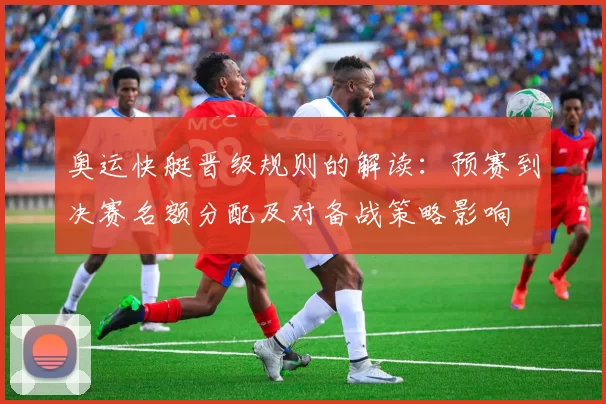 奥运快艇晋级规则的解读:预赛到决赛名额分配及对备战策略影响