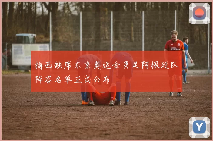 梅西缺席东京奥运会男足阿根廷队阵容名单正式公布