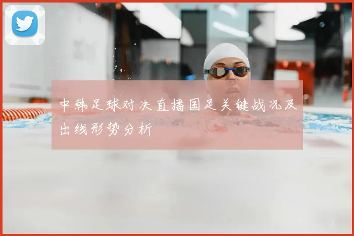 中韩足球对决直播国足关键战况及出线形势分析