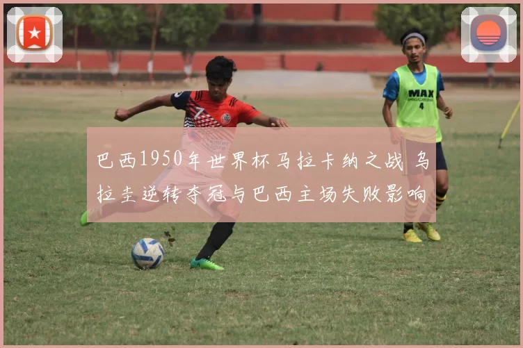 巴西1950年世界杯马拉卡纳之战 乌拉圭逆转夺冠与巴西主场失败影响