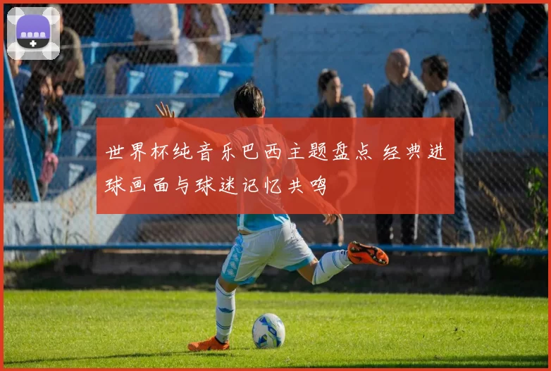 世界杯纯音乐巴西主题盘点 经典进球画面与球迷记忆共鸣