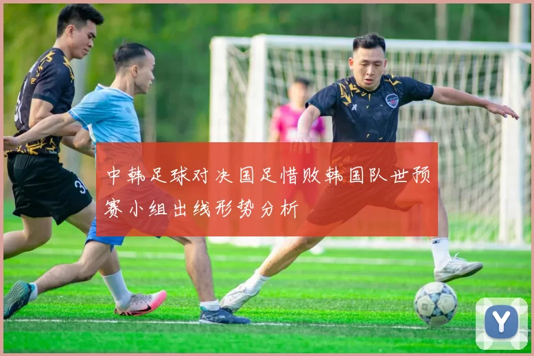 中韩足球对决国足惜败韩国队世预赛小组出线形势分析
