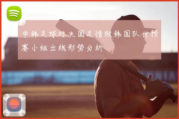 中韩足球对决国足惜败韩国队世预赛小组出线形势分析