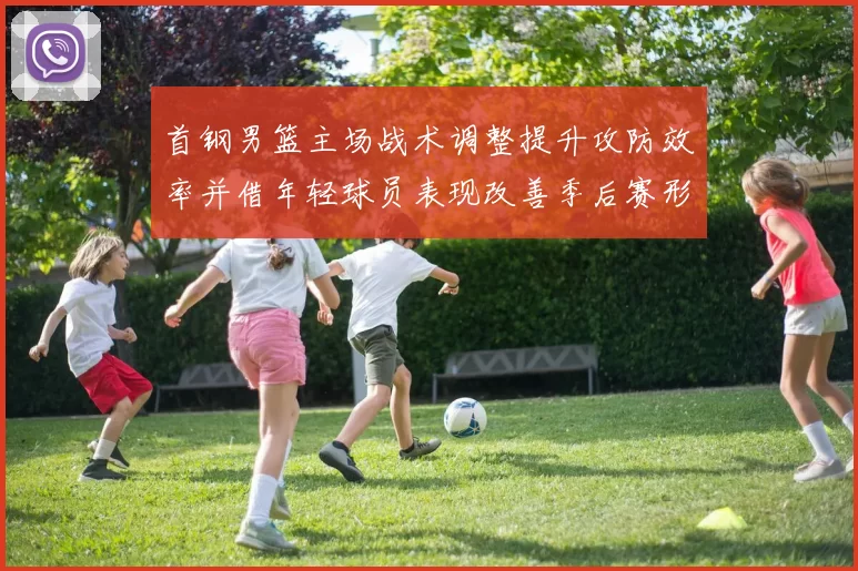 首钢男篮主场战术调整提升攻防效率并借年轻球员表现改善季后赛形势