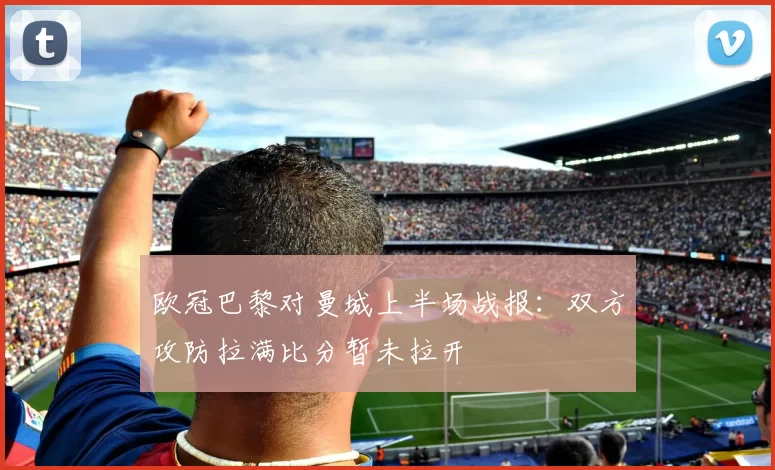欧冠巴黎对曼城上半场战报:双方攻防拉满比分暂未拉开