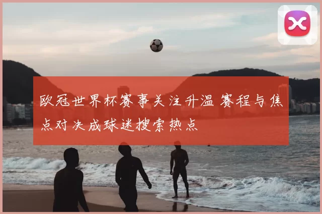 欧冠世界杯赛事关注升温 赛程与焦点对决成球迷搜索热点