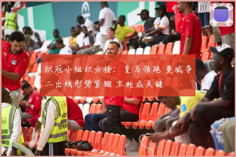 欧冠小组积分榜:皇马领跑 曼城争二出线形势紧绷 末轮成关键