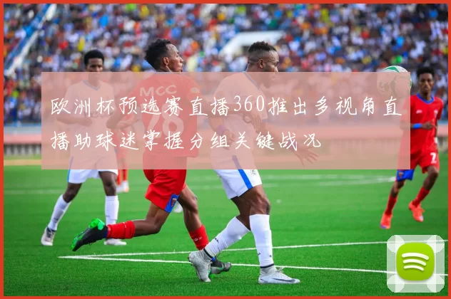 欧洲杯预选赛直播360推出多视角直播助球迷掌握分组关键战况
