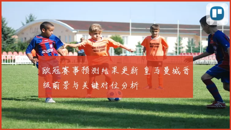 欧冠赛事预测结果更新 皇马曼城晋级前景与关键对位分析