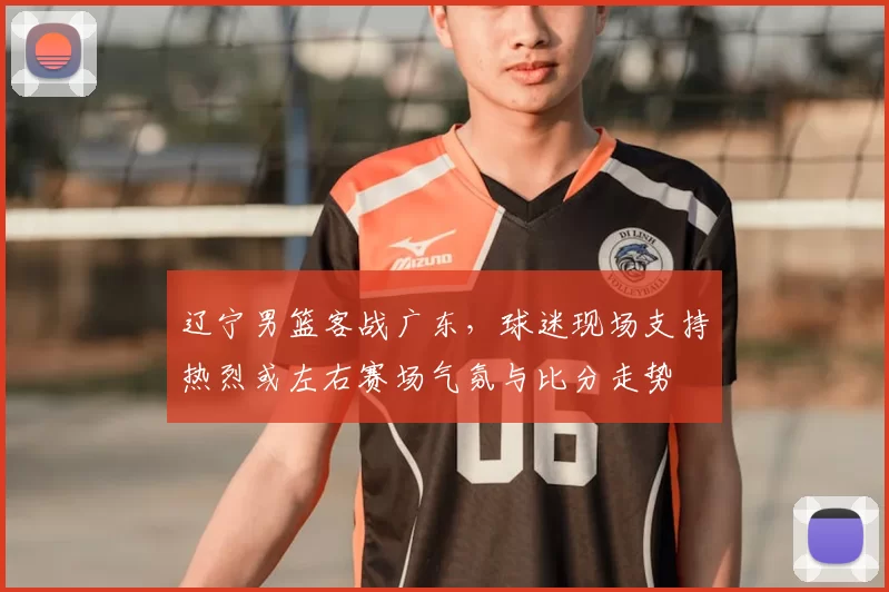 辽宁男篮客战广东,球迷现场支持热烈或左右赛场气氛与比分走势