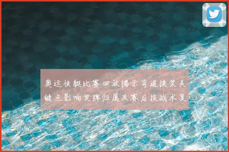 奥运快艇比赛回放揭示弯道换桨关键点影响奖牌归属及赛后技战术复盘