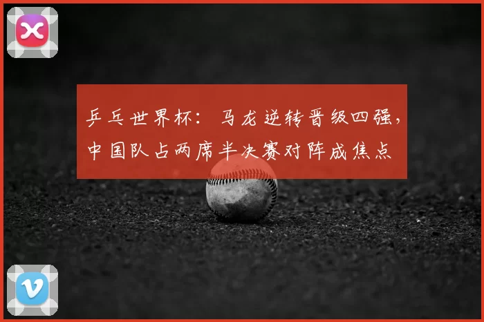 乒乓世界杯：马龙逆转晋级四强，中国队占两席半决赛对阵成焦点