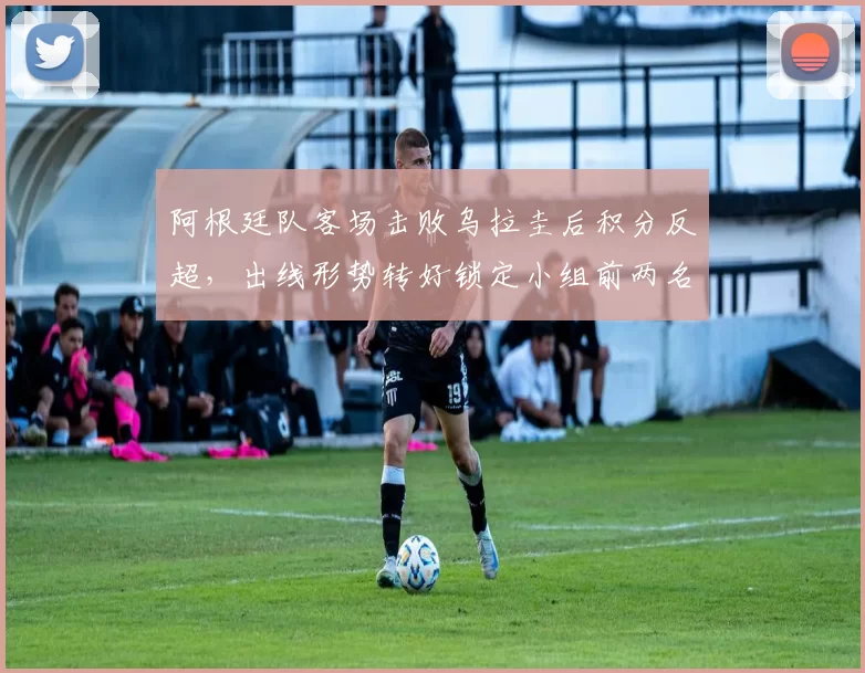 阿根廷队客场击败乌拉圭后积分反超,出线形势转好锁定小组前两名争夺