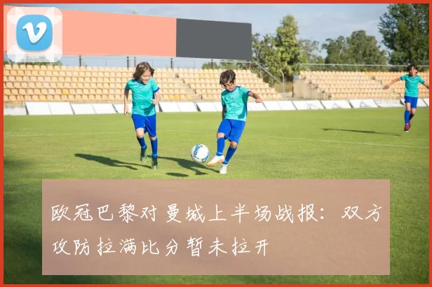 欧冠巴黎对曼城上半场战报:双方攻防拉满比分暂未拉开
