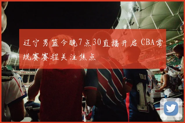 辽宁男篮今晚7点30直播开启 CBA常规赛赛程关注焦点