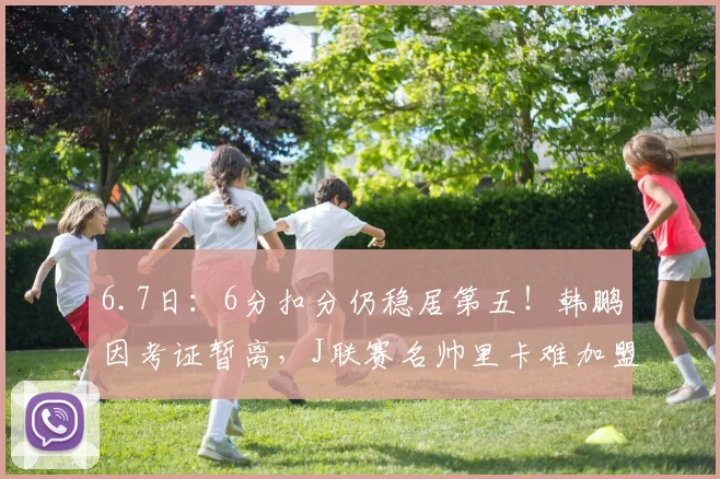 6.7日:6分扣分仍稳居第五!韩鹏因考证暂离,J联赛名帅里卡难加盟泰山_教练_青训_中超
