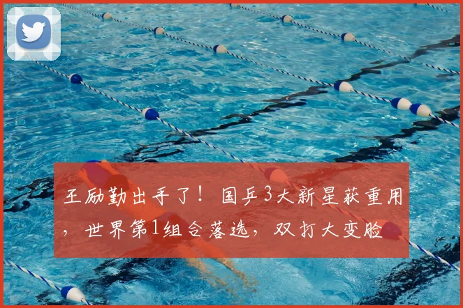 王励勤出手了！国乒3大新星获重用，世界第1组合落选，双打大变脸