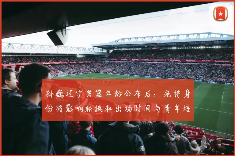 孙巍辽宁男篮年龄公布后，老将身份将影响轮换和出场时间与青年培养计划