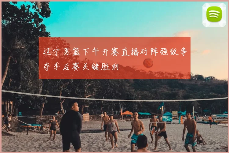 辽宁男篮下午开赛直播对阵强敌争夺季后赛关键胜利