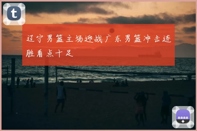辽宁男篮主场迎战广东男篮冲击连胜看点十足