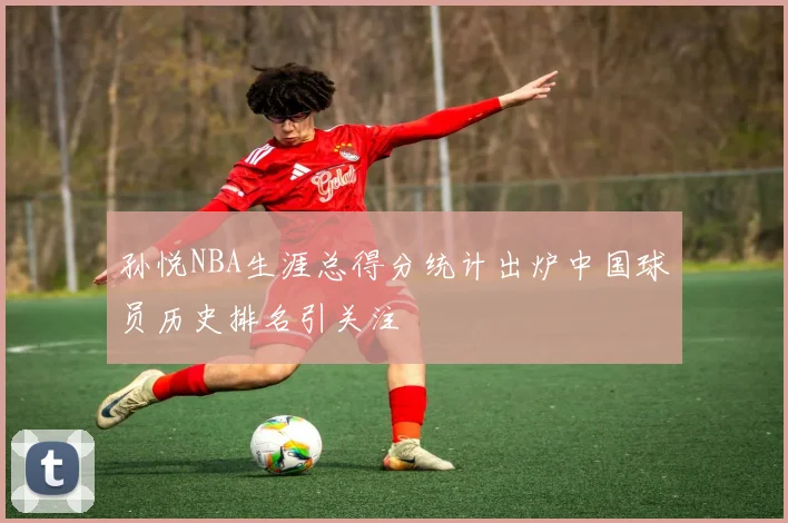 孙悦NBA生涯总得分统计出炉中国球员历史排名引关注