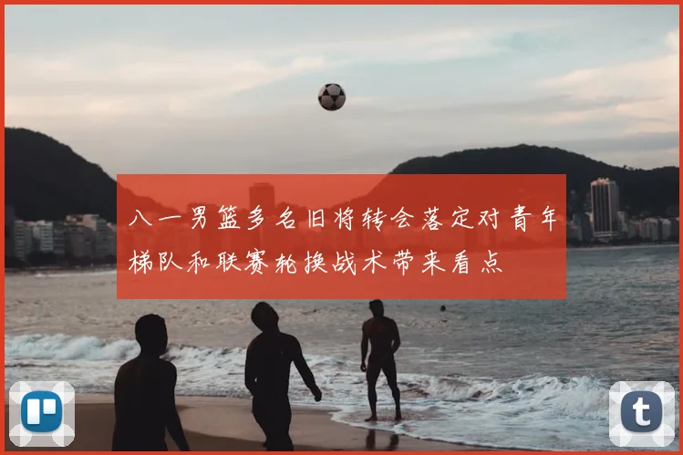 八一男篮多名旧将转会落定对青年梯队和联赛轮换战术带来看点