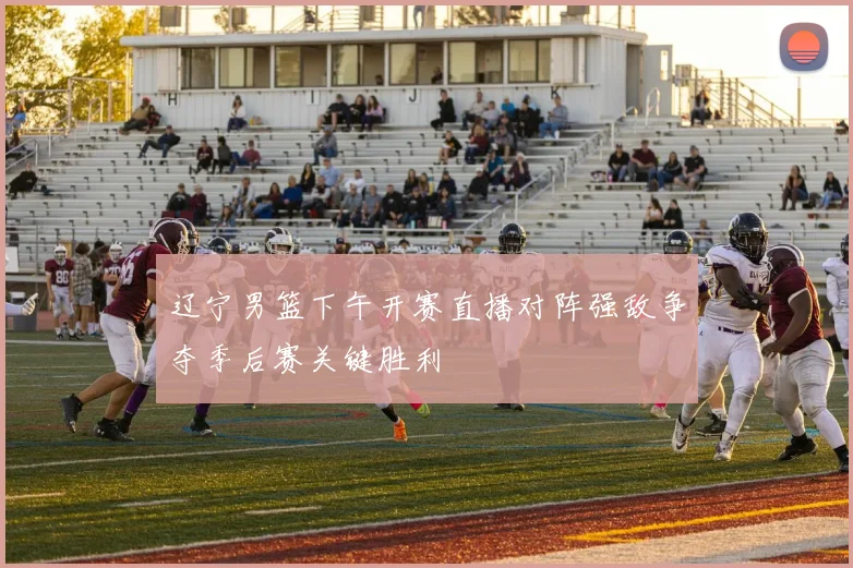 辽宁男篮下午开赛直播对阵强敌争夺季后赛关键胜利