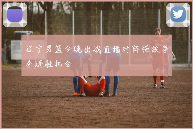 辽宁男篮今晚出战直播对阵强敌争夺连胜机会