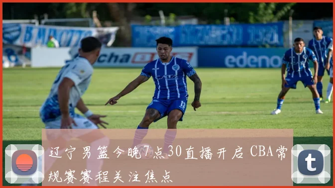 辽宁男篮今晚7点30直播开启 CBA常规赛赛程关注焦点