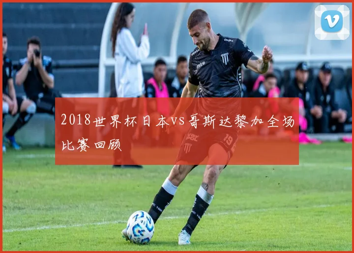 2018世界杯日本vs哥斯达黎加全场比赛回顾
